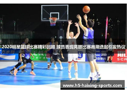 2020明星篮球比赛精彩回顾 球员表现亮眼比赛高潮迭起引发热议