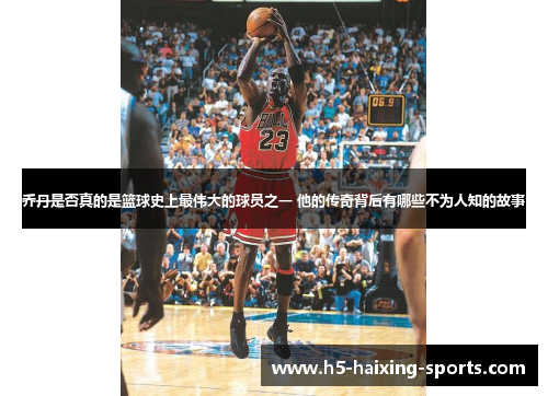 乔丹是否真的是篮球史上最伟大的球员之一 他的传奇背后有哪些不为人知的故事