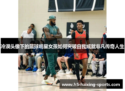 冷漠头像下的篮球明星女孩如何突破自我成就非凡传奇人生