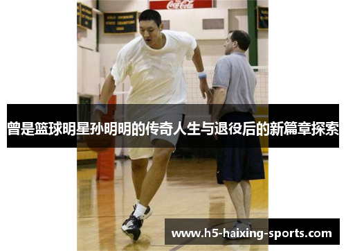曾是篮球明星孙明明的传奇人生与退役后的新篇章探索