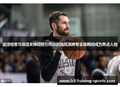 篮球明星与潮流女神同框引热议时尚风潮席卷全场瞬间成为焦点人物