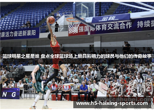 篮球明星之星是谁 盘点全球篮球场上最具影响力的球员与他们的传奇故事