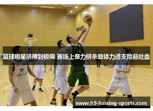 篮球明星拼搏到极限 赛场上奋力拼杀致体力透支险些吐血