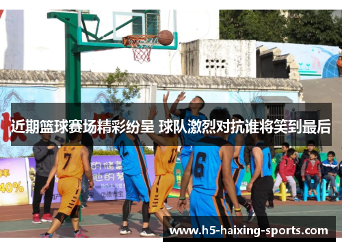 近期篮球赛场精彩纷呈 球队激烈对抗谁将笑到最后